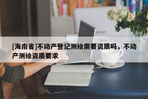 [海南省]不动产登记测绘需要资质吗，不动产测绘资质要求