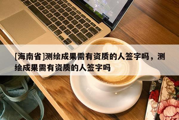 [海南省]测绘成果需有资质的人签字吗，测绘成果需有资质的人签字吗
