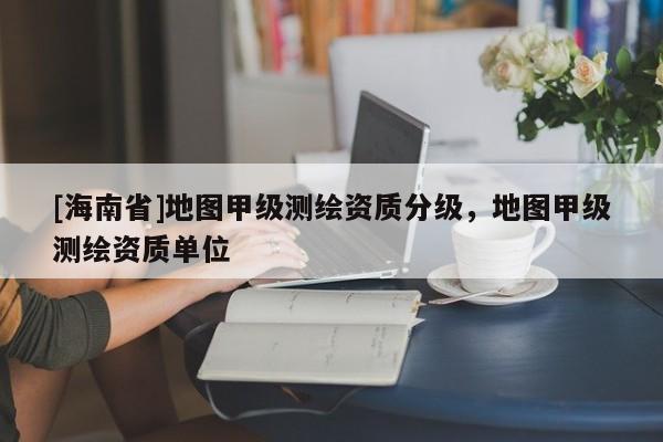 [海南省]地图甲级测绘资质分级，地图甲级测绘资质单位