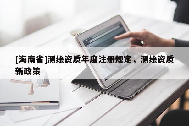 [海南省]测绘资质年度注册规定，测绘资质新政策