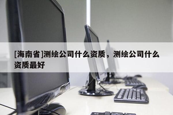 [海南省]测绘公司什么资质，测绘公司什么资质最好