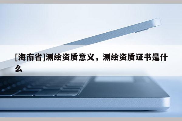 [海南省]测绘资质意义，测绘资质证书是什么
