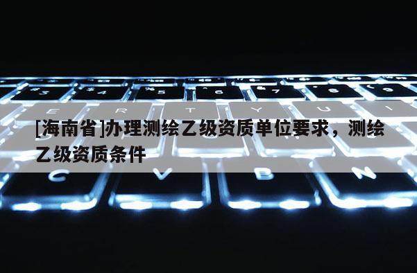 [海南省]办理测绘乙级资质单位要求，测绘乙级资质条件