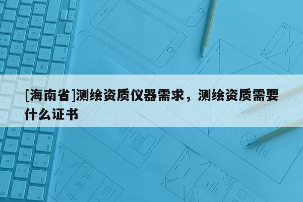 [海南省]测绘资质仪器需求，测绘资质需要什么证书