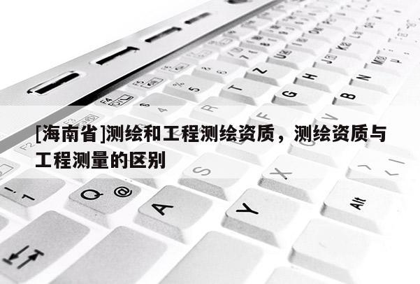 [海南省]测绘和工程测绘资质，测绘资质与工程测量的区别