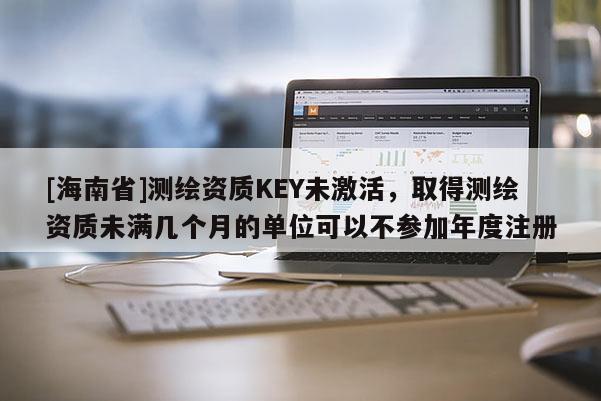 [海南省]测绘资质KEY未激活，取得测绘资质未满几个月的单位可以不参加年度注册