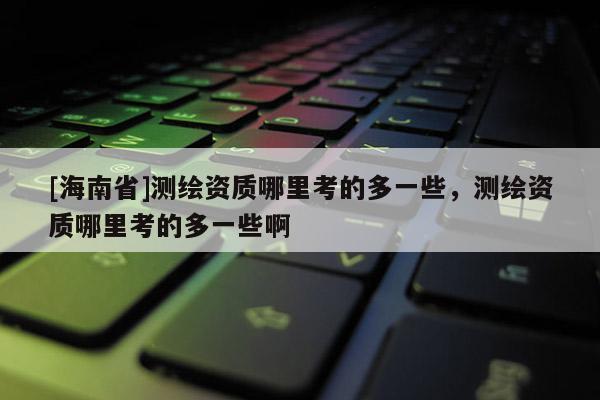 [海南省]测绘资质哪里考的多一些，测绘资质哪里考的多一些啊