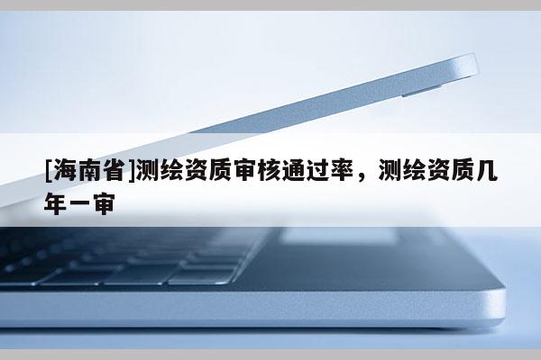 [海南省]测绘资质审核通过率，测绘资质几年一审