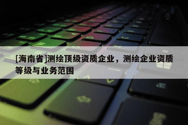 [海南省]测绘顶级资质企业，测绘企业资质等级与业务范围