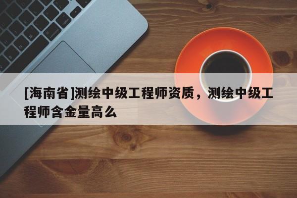 [海南省]测绘中级工程师资质，测绘中级工程师含金量高么