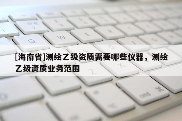 [海南省]测绘乙级资质需要哪些仪器，测绘乙级资质业务范围
