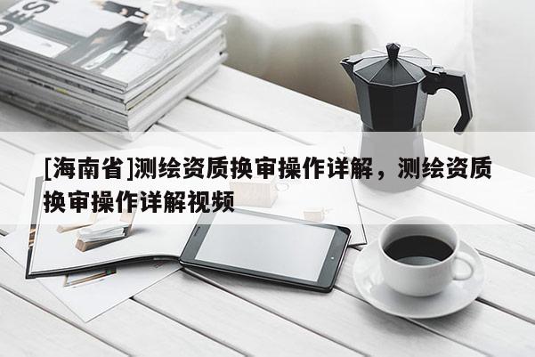 [海南省]测绘资质换审操作详解，测绘资质换审操作详解视频