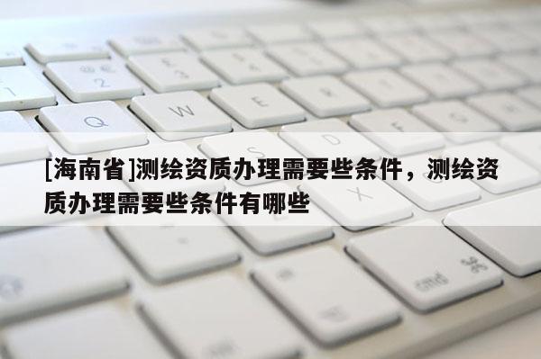 [海南省]测绘资质办理需要些条件，测绘资质办理需要些条件有哪些
