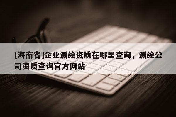 [海南省]企业测绘资质在哪里查询，测绘公司资质查询官方网站