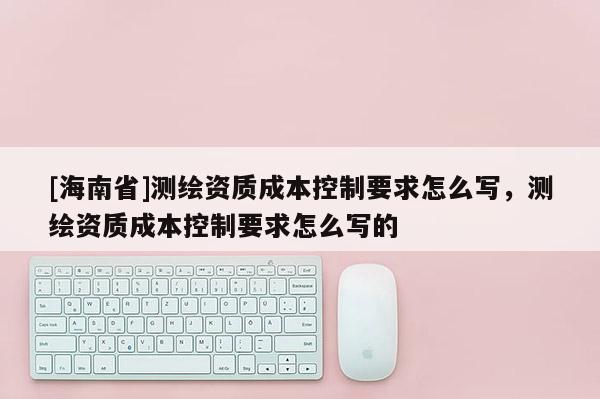 [海南省]测绘资质成本控制要求怎么写，测绘资质成本控制要求怎么写的