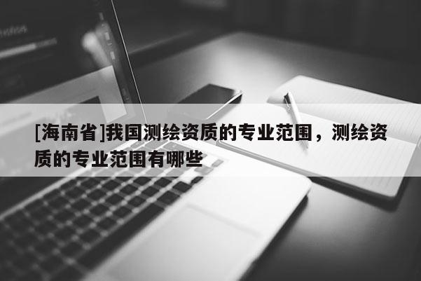 [海南省]我国测绘资质的专业范围，测绘资质的专业范围有哪些