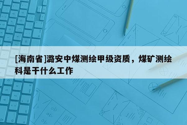 [海南省]潞安中煤测绘甲级资质，煤矿测绘科是干什么工作