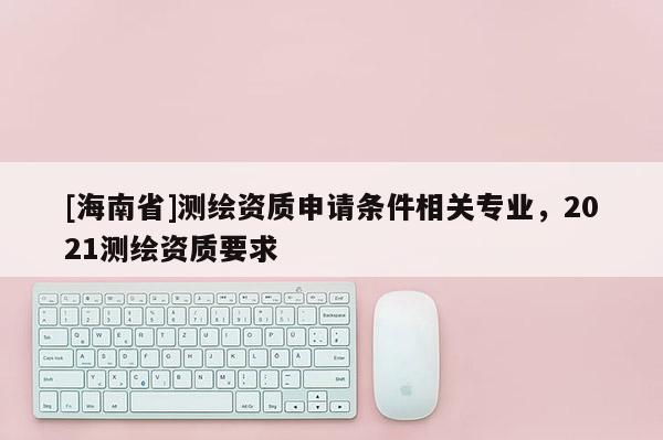 [海南省]测绘资质申请条件相关专业，2021测绘资质要求