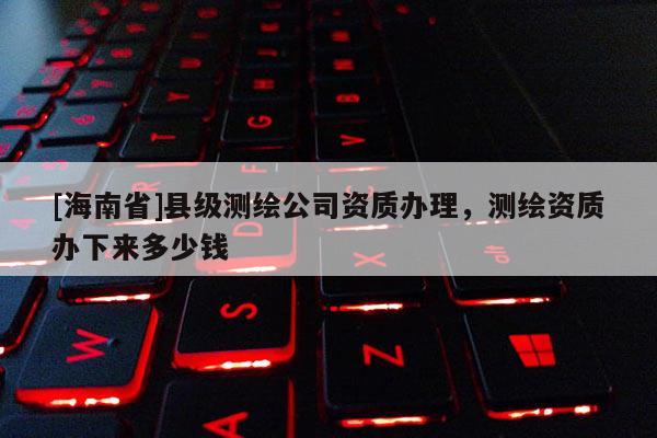 [海南省]县级测绘公司资质办理，测绘资质办下来多少钱