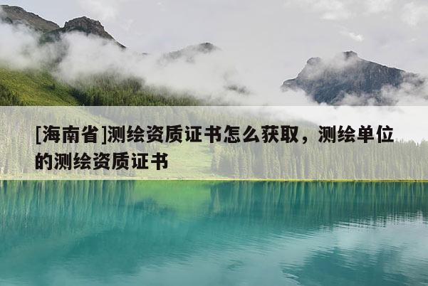 [海南省]测绘资质证书怎么获取，测绘单位的测绘资质证书