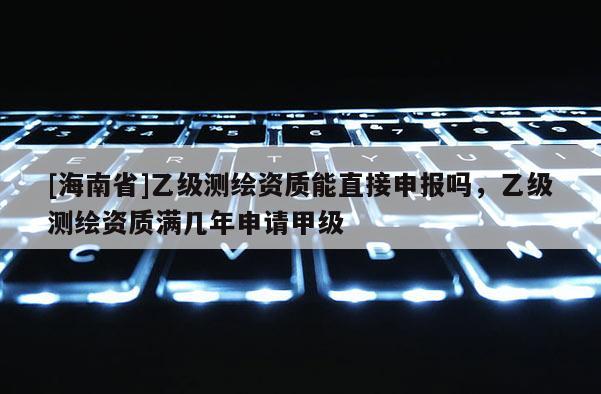 [海南省]乙级测绘资质能直接申报吗，乙级测绘资质满几年申请甲级