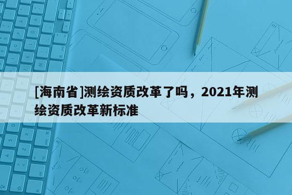 [海南省]测绘资质改革了吗，2021年测绘资质改革新标准