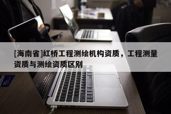 [海南省]红桥工程测绘机构资质，工程测量资质与测绘资质区别
