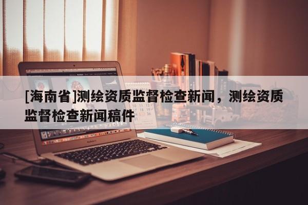 [海南省]测绘资质监督检查新闻，测绘资质监督检查新闻稿件