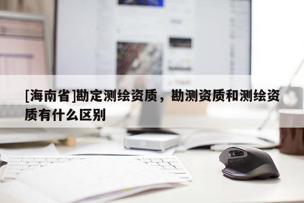 [海南省]勘定测绘资质，勘测资质和测绘资质有什么区别