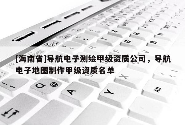 [海南省]导航电子测绘甲级资质公司，导航电子地图制作甲级资质名单