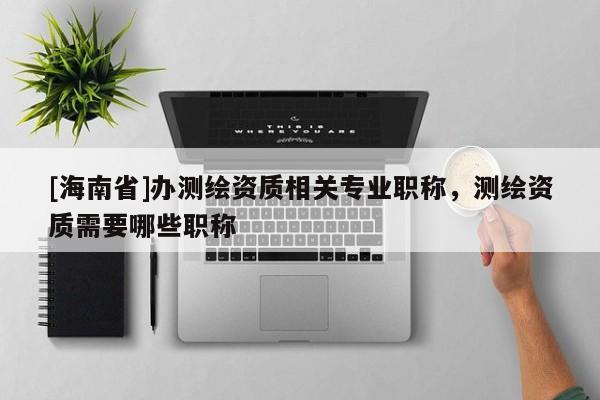 [海南省]办测绘资质相关专业职称，测绘资质需要哪些职称