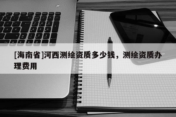 [海南省]河西测绘资质多少钱，测绘资质办理费用