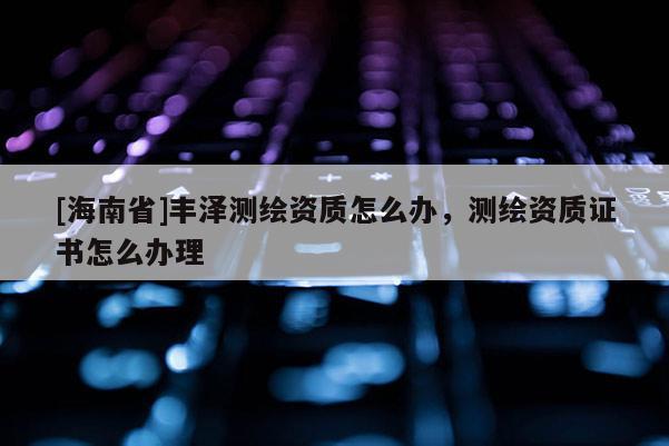 [海南省]丰泽测绘资质怎么办，测绘资质证书怎么办理
