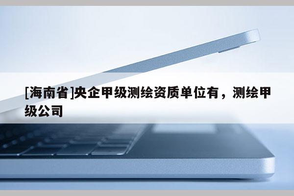 [海南省]央企甲级测绘资质单位有，测绘甲级公司