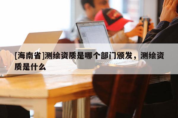 [海南省]测绘资质是哪个部门颁发，测绘资质是什么