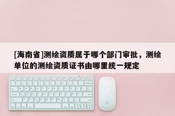 [海南省]测绘资质属于哪个部门审批，测绘单位的测绘资质证书由哪里统一规定