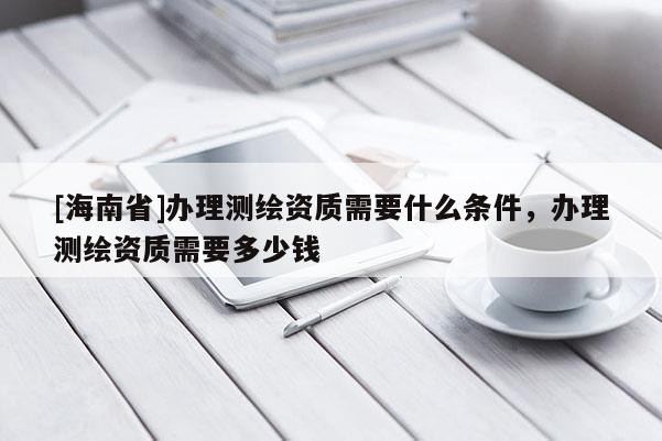 [海南省]办理测绘资质需要什么条件，办理测绘资质需要多少钱