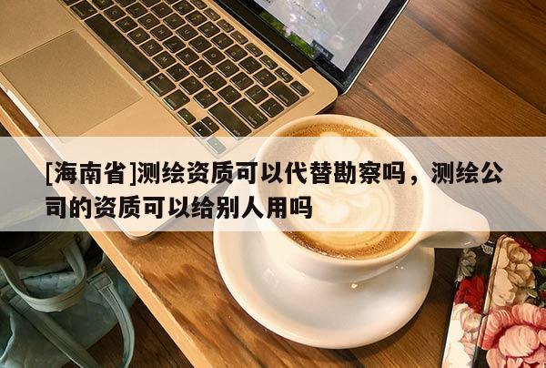 [海南省]测绘资质可以代替勘察吗，测绘公司的资质可以给别人用吗