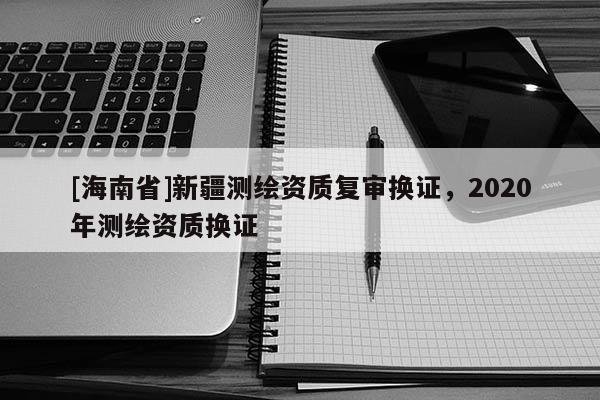 [海南省]新疆测绘资质复审换证，2020年测绘资质换证