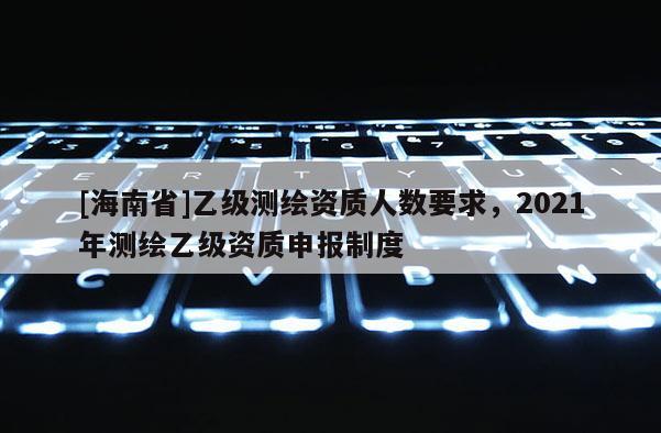 [海南省]乙级测绘资质人数要求，2021年测绘乙级资质申报制度