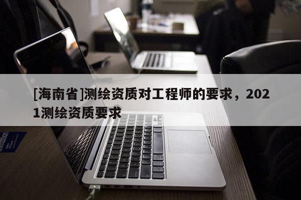 [海南省]测绘资质对工程师的要求，2021测绘资质要求