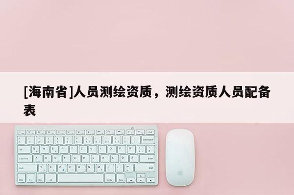[海南省]人员测绘资质，测绘资质人员配备表