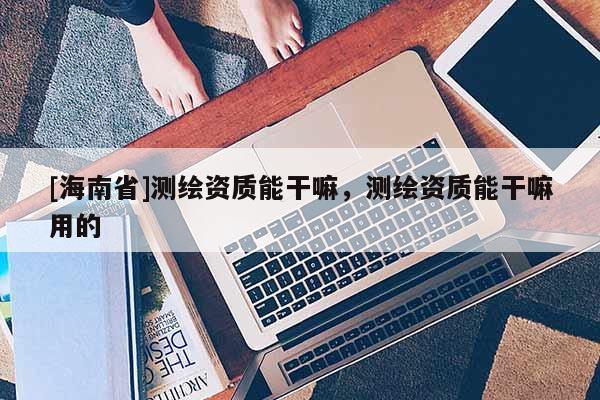 [海南省]测绘资质能干嘛，测绘资质能干嘛用的