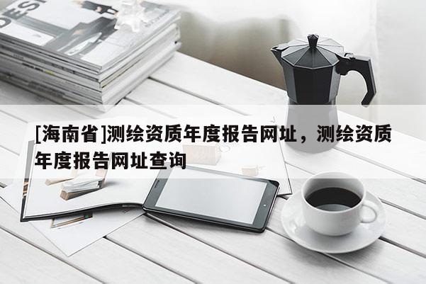 [海南省]测绘资质年度报告网址，测绘资质年度报告网址查询