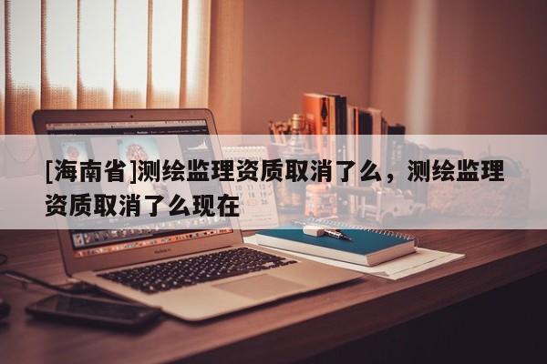 [海南省]测绘监理资质取消了么，测绘监理资质取消了么现在