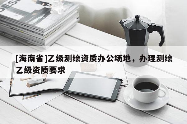 [海南省]乙级测绘资质办公场地，办理测绘乙级资质要求