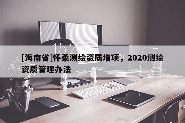 [海南省]怀柔测绘资质增项，2020测绘资质管理办法