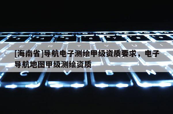 [海南省]导航电子测绘甲级资质要求，电子导航地图甲级测绘资质