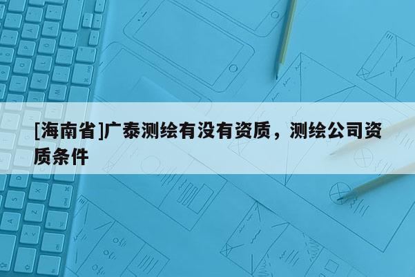 [海南省]广泰测绘有没有资质，测绘公司资质条件