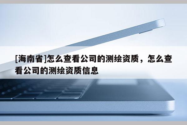 [海南省]怎么查看公司的测绘资质，怎么查看公司的测绘资质信息